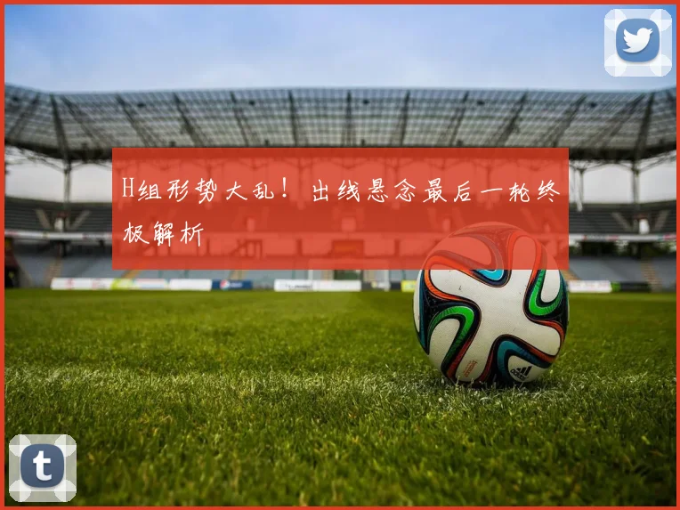 H组形势大乱!出线悬念最后一轮终极解析