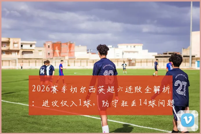 2026赛季切尔西英超六连败全解析:进攻仅入1球,防守狂丢14球问题何在?蓝军球迷热议