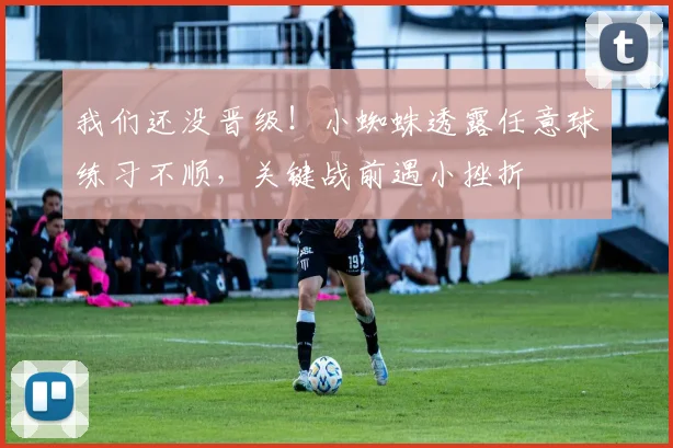 我们还没晋级！小蜘蛛透露任意球练习不顺，关键战前遇小挫折