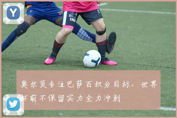 奥尔莫专注巴萨百积分目标，世界杯前不保留实力全力冲刺