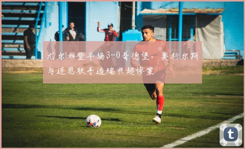 尤尔加登半场3-0哥德堡,奥科尔斯与连恩联手造瑞典超惨案