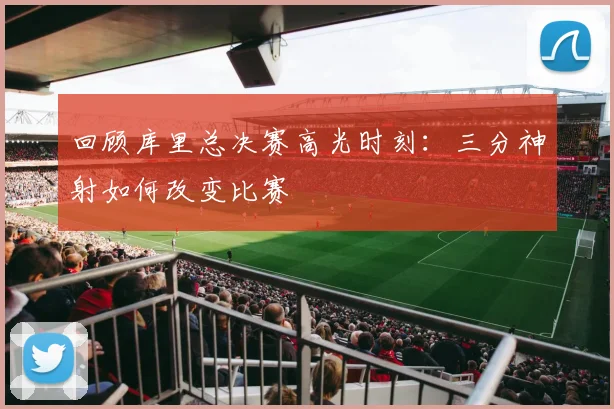 回顾库里总决赛高光时刻:三分神射如何改变比赛