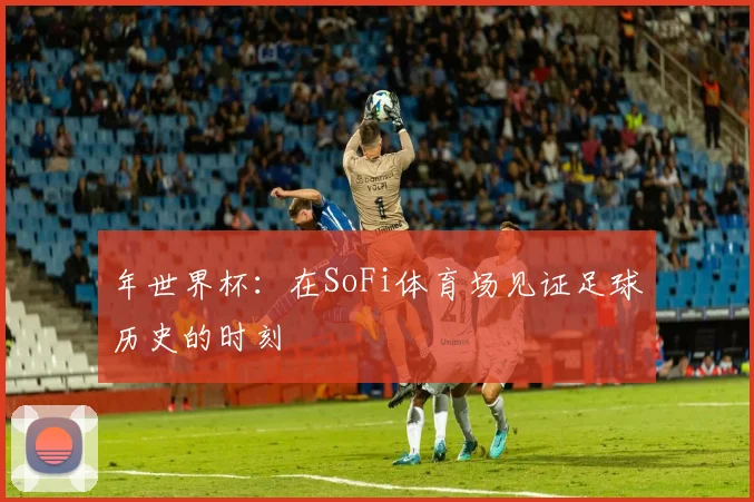 年世界杯:在SoFi体育场见证足球历史的时刻
