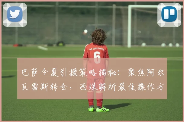 巴萨今夏引援策略揭秘:聚焦阿尔瓦雷斯转会,西媒解析最佳操作方案