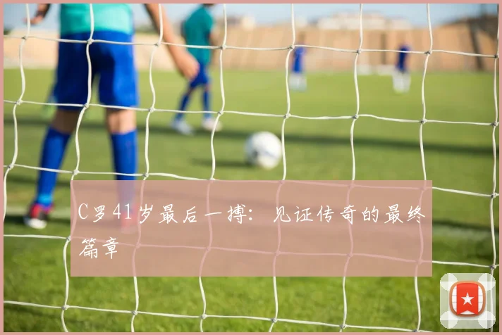 C罗41岁最后一搏:见证传奇的最终篇章