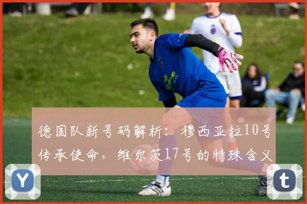 德国队新号码解析:穆西亚拉10号传承使命,维尔茨17号的特殊含义