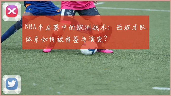 NBA季后赛中的欧洲战术：西班牙队体系如何被借鉴与演变？