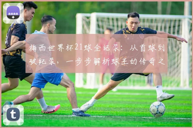 梅西世界杯21球全记录:从首球到破纪录,一步步解析球王的传奇之路