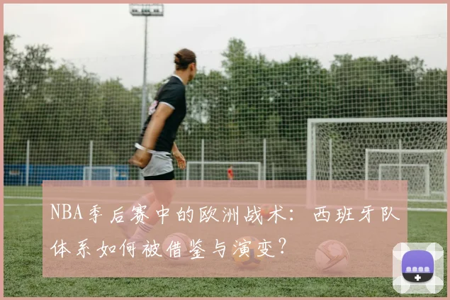NBA季后赛中的欧洲战术：西班牙队体系如何被借鉴与演变？