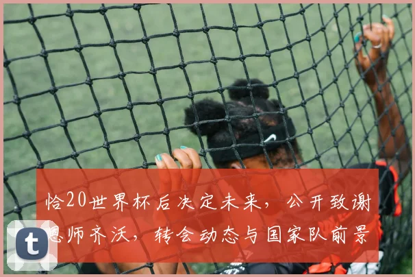 恰20世界杯后决定未来,公开致谢恩师齐沃,转会动态与国家队前景深度解析