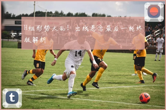 H组形势大乱！出线悬念最后一轮终极解析