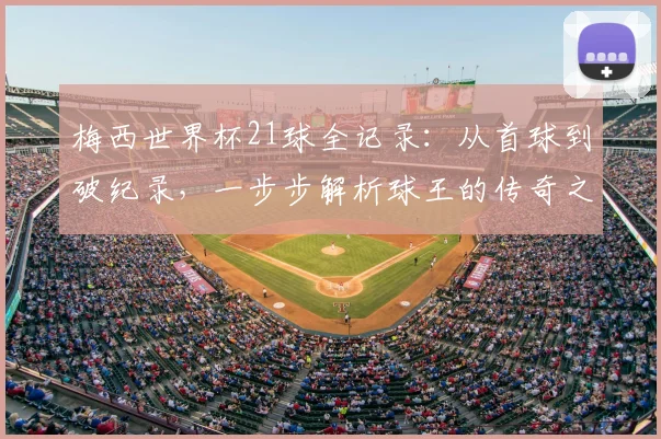 梅西世界杯21球全记录:从首球到破纪录,一步步解析球王的传奇之路